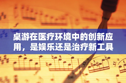 桌游在医疗环境中的创新应用，是娱乐还是治疗新工具？
