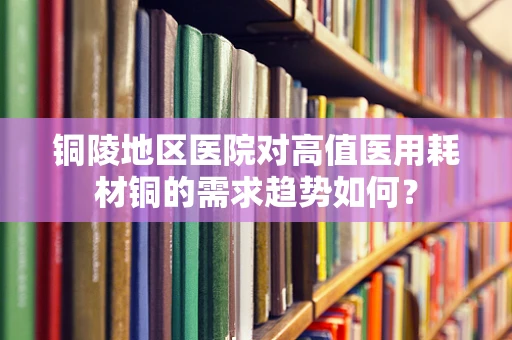 铜陵地区医院对高值医用耗材铜的需求趋势如何？