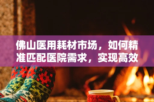 佛山医用耗材市场，如何精准匹配医院需求，实现高效供应？