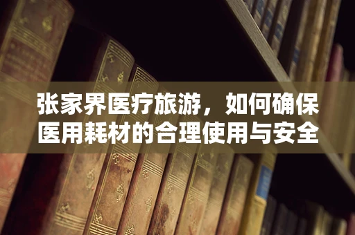 张家界医疗旅游，如何确保医用耗材的合理使用与安全？