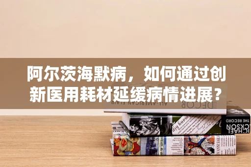 阿尔茨海默病，如何通过创新医用耗材延缓病情进展？