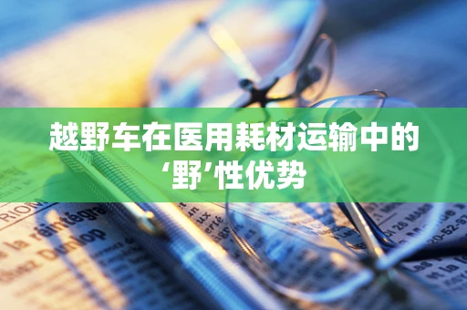 越野车在医用耗材运输中的‘野’性优势