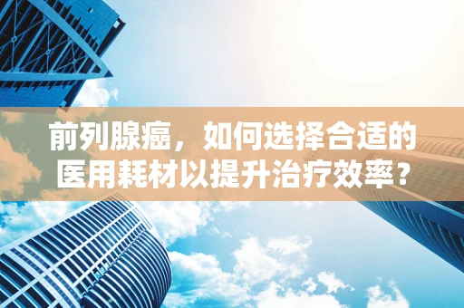 前列腺癌，如何选择合适的医用耗材以提升治疗效率？