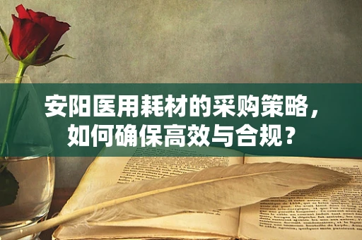 安阳医用耗材的采购策略，如何确保高效与合规？