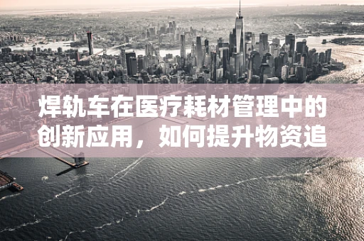 焊轨车在医疗耗材管理中的创新应用，如何提升物资追踪效率？