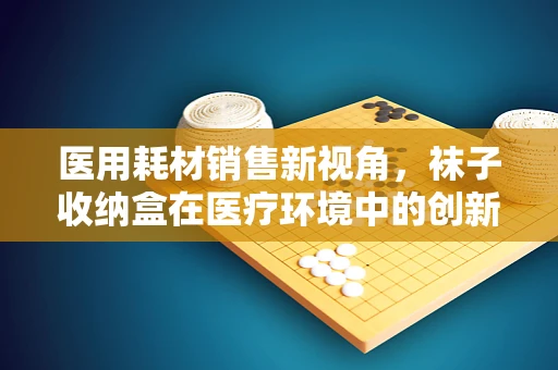 医用耗材销售新视角，袜子收纳盒在医疗环境中的创新应用？