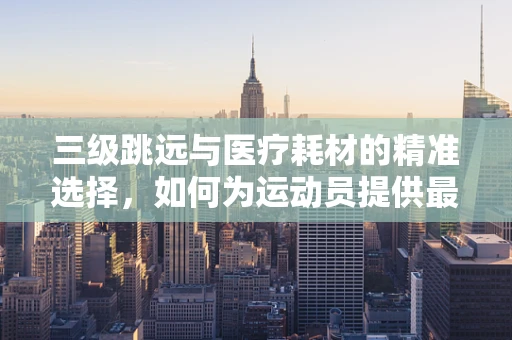 三级跳远与医疗耗材的精准选择，如何为运动员提供最佳装备支持？