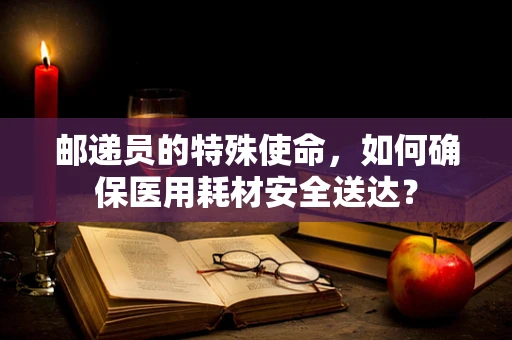 邮递员的特殊使命，如何确保医用耗材安全送达？
