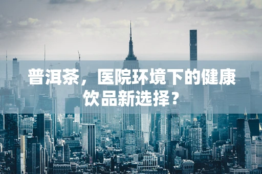 普洱茶，医院环境下的健康饮品新选择？