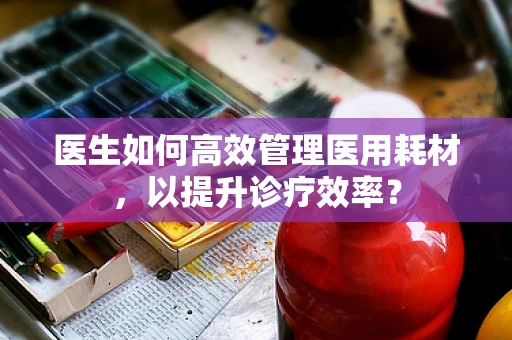 医生如何高效管理医用耗材，以提升诊疗效率？