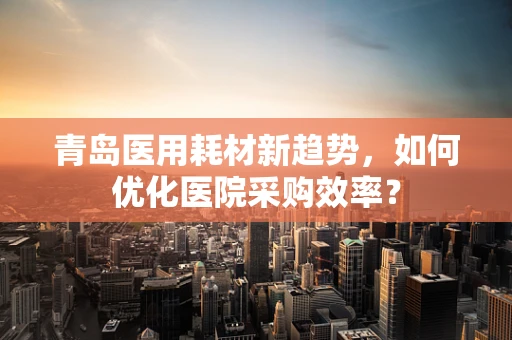青岛医用耗材新趋势，如何优化医院采购效率？