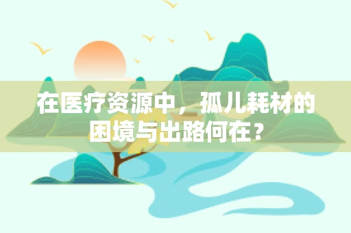 在医疗资源中，孤儿耗材的困境与出路何在？