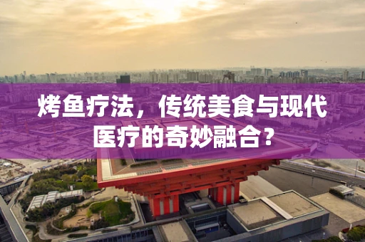烤鱼疗法，传统美食与现代医疗的奇妙融合？