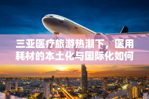 三亚医疗旅游热潮下，医用耗材的本土化与国际化如何平衡？