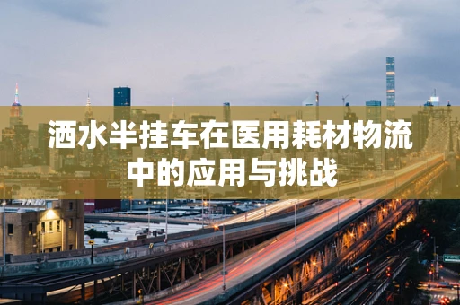 洒水半挂车在医用耗材物流中的应用与挑战