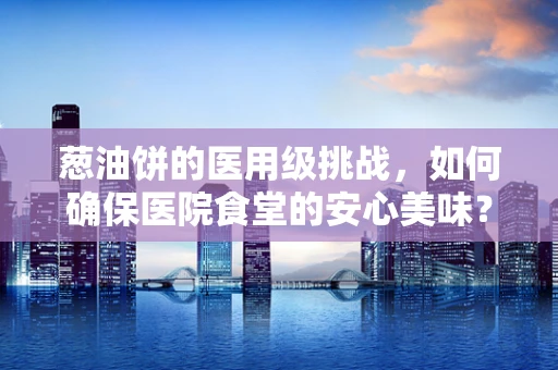 葱油饼的医用级挑战，如何确保医院食堂的安心美味？