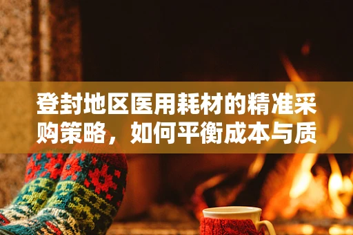 登封地区医用耗材的精准采购策略，如何平衡成本与质量？