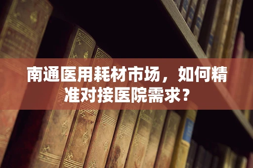 南通医用耗材市场，如何精准对接医院需求？