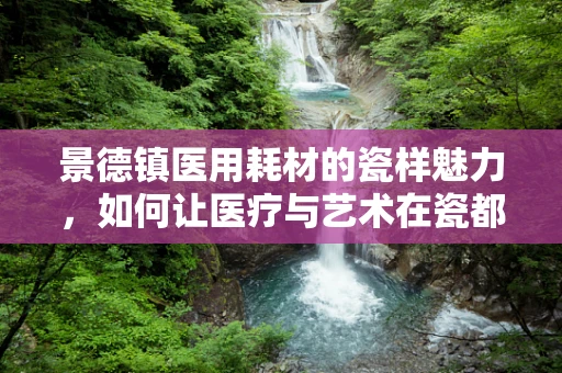 景德镇医用耗材的瓷样魅力，如何让医疗与艺术在瓷都完美融合？
