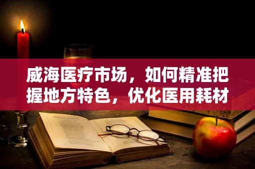 威海医疗市场，如何精准把握地方特色，优化医用耗材销售策略？