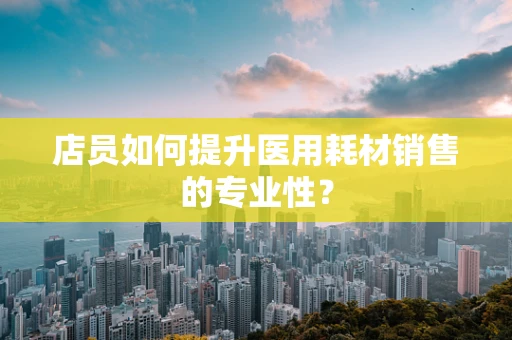店员如何提升医用耗材销售的专业性？