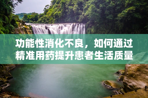 功能性消化不良，如何通过精准用药提升患者生活质量？