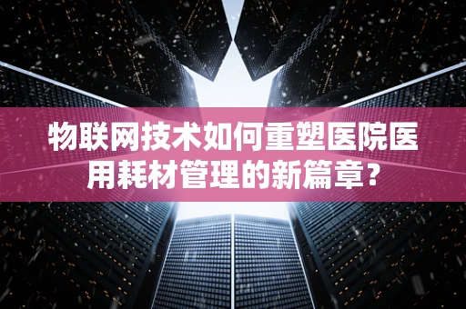 物联网技术如何重塑医院医用耗材管理的新篇章？