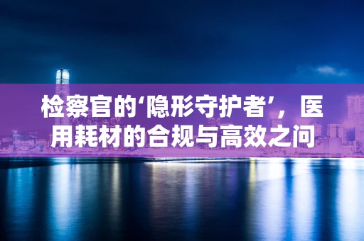 检察官的‘隐形守护者’，医用耗材的合规与高效之问