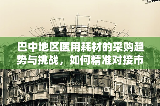 巴中地区医用耗材的采购趋势与挑战，如何精准对接市场需求？