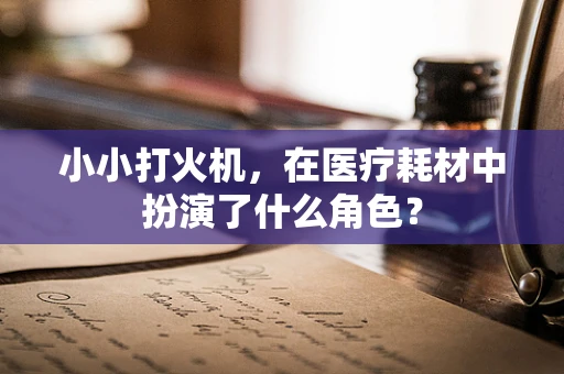 小小打火机，在医疗耗材中扮演了什么角色？