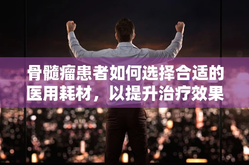 骨髓瘤患者如何选择合适的医用耗材，以提升治疗效果？