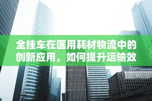 全挂车在医用耗材物流中的创新应用，如何提升运输效率与安全？