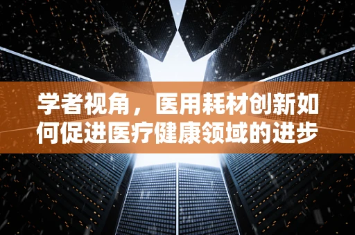 学者视角，医用耗材创新如何促进医疗健康领域的进步？