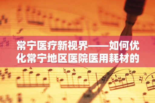 常宁医疗新视界——如何优化常宁地区医院医用耗材的采购与管理？