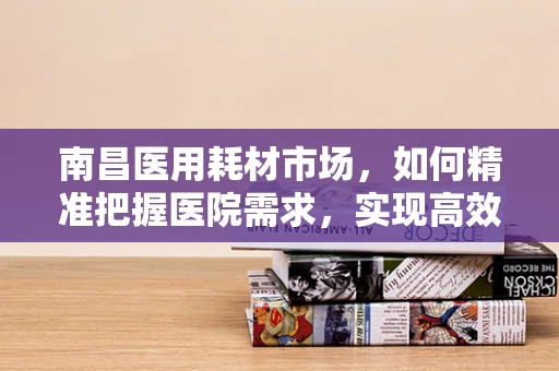 南昌医用耗材市场，如何精准把握医院需求，实现高效供应？