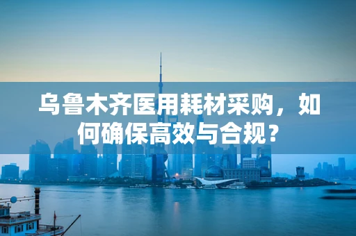 乌鲁木齐医用耗材采购，如何确保高效与合规？