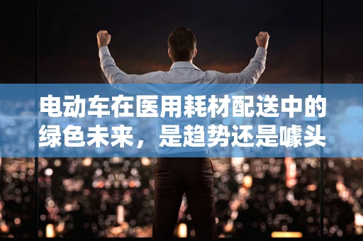 电动车在医用耗材配送中的绿色未来，是趋势还是噱头？