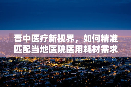 晋中医疗新视界，如何精准匹配当地医院医用耗材需求？