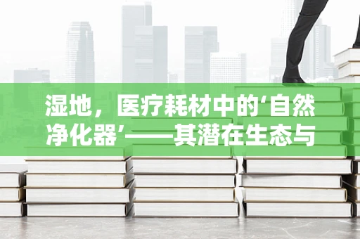 湿地，医疗耗材中的‘自然净化器’——其潜在生态与健康价值何在？