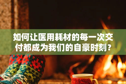 如何让医用耗材的每一次交付都成为我们的自豪时刻？