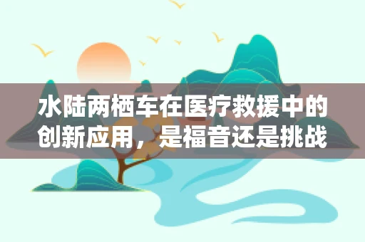 水陆两栖车在医疗救援中的创新应用，是福音还是挑战？