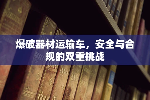 爆破器材运输车，安全与合规的双重挑战