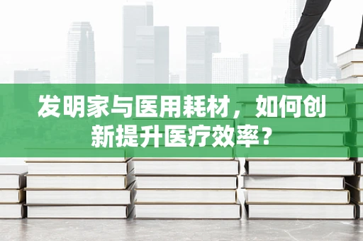 发明家与医用耗材，如何创新提升医疗效率？