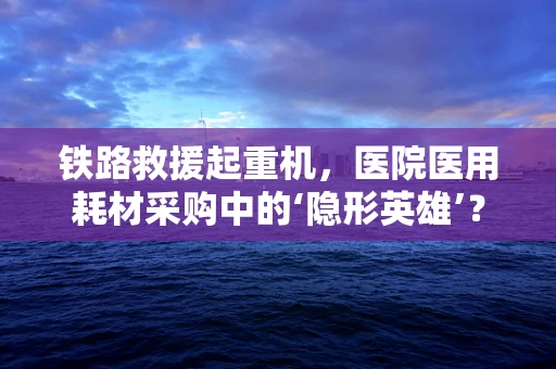 铁路救援起重机，医院医用耗材采购中的‘隐形英雄’？