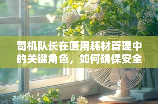 司机队长在医用耗材管理中的关键角色，如何确保安全与效率并进？