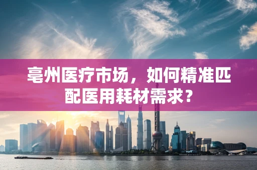 亳州医疗市场，如何精准匹配医用耗材需求？