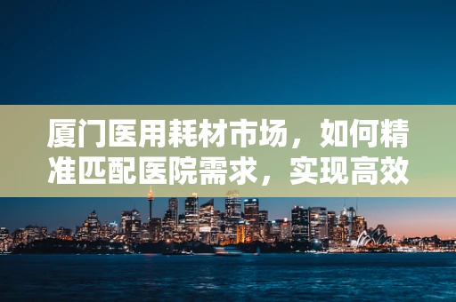 厦门医用耗材市场，如何精准匹配医院需求，实现高效供应？