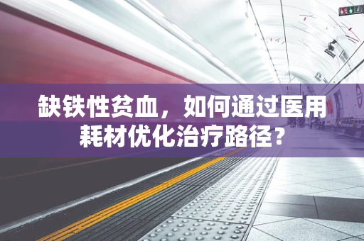 缺铁性贫血，如何通过医用耗材优化治疗路径？