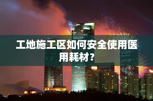 工地施工区如何安全使用医用耗材？