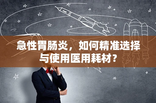 急性胃肠炎，如何精准选择与使用医用耗材？